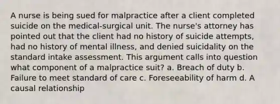 A nurse is being sued for malpractice after a client completed suicide on the medical-surgical unit. The nurse's attorney has pointed out that the client had no history of suicide attempts, had no history of mental illness, and denied suicidality on the standard intake assessment. This argument calls into question what component of a malpractice suit? a. Breach of duty b. Failure to meet standard of care c. Foreseeability of harm d. A causal relationship