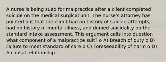 A nurse is being sued for malpractice after a client completed suicide on the medical-surgical unit. The nurse's attorney has pointed out that the client had no history of suicide attempts, had no history of mental illness, and denied suicidality on the standard intake assessment. This argument calls into question what component of a malpractice suit? o A) Breach of duty o B) Failure to meet standard of care o C) Foreseeability of harm o D) A causal relationship