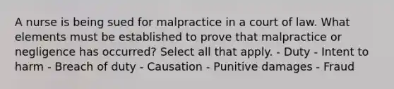 A nurse is being sued for malpractice in a court of law. What elements must be established to prove that malpractice or negligence has occurred? Select all that apply. - Duty - Intent to harm - Breach of duty - Causation - Punitive damages - Fraud