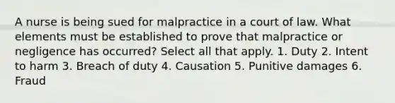 A nurse is being sued for malpractice in a court of law. What elements must be established to prove that malpractice or negligence has occurred? Select all that apply. 1. Duty 2. Intent to harm 3. Breach of duty 4. Causation 5. Punitive damages 6. Fraud