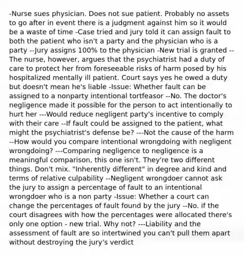 -Nurse sues physician. Does not sue patient. Probably no assets to go after in event there is a judgment against him so it would be a waste of time -Case tried and jury told it can assign fault to both the patient who isn't a party and the physician who is a party --Jury assigns 100% to the physician -New trial is granted --The nurse, however, argues that the psychiatrist had a duty of care to protect her from foreseeable risks of harm posed by his hospitalized mentally ill patient. Court says yes he owed a duty but doesn't mean he's liable -Issue: Whether fault can be assigned to a nonparty intentional tortfeasor --No. The doctor's negligence made it possible for the person to act intentionally to hurt her ---Would reduce negligent party's incentive to comply with their care --If fault could be assigned to the patient, what might the psychiatrist's defense be? ---Not the cause of the harm --How would you compare intentional wrongdoing with negligent wrongdoing? ---Comparing negligence to negligence is a meaningful comparison, this one isn't. They're two different things. Don't mix. "Inherently different" in degree and kind and terms of relative culpability --Negligent wrongdoer cannot ask the jury to assign a percentage of fault to an intentional wrongdoer who is a non party -Issue: Whether a court can change the percentages of fault found by the jury --No. if the court disagrees with how the percentages were allocated there's only one option - new trial. Why not? ---Liability and the assessment of fault are so intertwined you can't pull them apart without destroying the jury's verdict