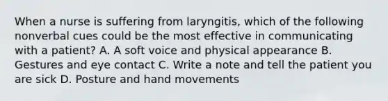 When a nurse is suffering from laryngitis, which of the following nonverbal cues could be the most effective in communicating with a patient? A. A soft voice and physical appearance B. Gestures and eye contact C. Write a note and tell the patient you are sick D. Posture and hand movements