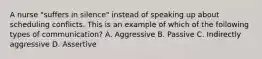 A nurse "suffers in silence" instead of speaking up about scheduling conflicts. This is an example of which of the following types of communication? A. Aggressive B. Passive C. Indirectly aggressive D. Assertive