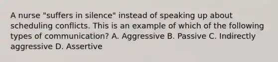 A nurse "suffers in silence" instead of speaking up about scheduling conflicts. This is an example of which of the following types of communication? A. Aggressive B. Passive C. Indirectly aggressive D. Assertive