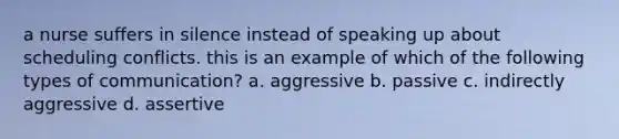 a nurse suffers in silence instead of speaking up about scheduling conflicts. this is an example of which of the following types of communication? a. aggressive b. passive c. indirectly aggressive d. assertive