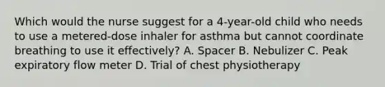 Which would the nurse suggest for a 4-year-old child who needs to use a metered-dose inhaler for asthma but cannot coordinate breathing to use it effectively? A. Spacer B. Nebulizer C. Peak expiratory flow meter D. Trial of chest physiotherapy