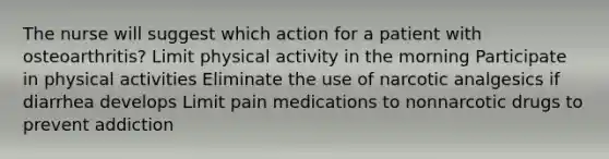 The nurse will suggest which action for a patient with osteoarthritis? Limit physical activity in the morning Participate in physical activities Eliminate the use of narcotic analgesics if diarrhea develops Limit pain medications to nonnarcotic drugs to prevent addiction