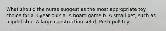 What should the nurse suggest as the most appropriate toy choice for a 3-year-old? a. A board game b. A small pet, such as a goldfish c. A large construction set d. Push-pull toys .