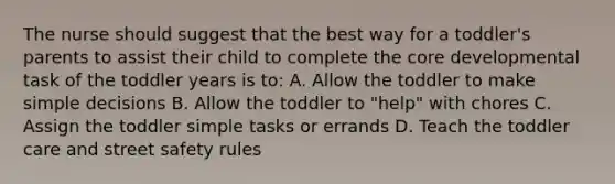 The nurse should suggest that the best way for a toddler's parents to assist their child to complete the core developmental task of the toddler years is to: A. Allow the toddler to make simple decisions B. Allow the toddler to "help" with chores C. Assign the toddler simple tasks or errands D. Teach the toddler care and street safety rules