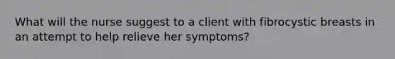 What will the nurse suggest to a client with fibrocystic breasts in an attempt to help relieve her symptoms?