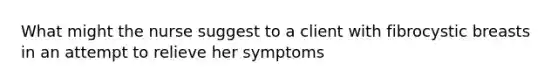 What might the nurse suggest to a client with fibrocystic breasts in an attempt to relieve her symptoms