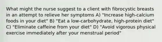 What might the nurse suggest to a client with fibrocystic breasts in an attempt to relieve her symptoms A) "Increase high-calcium foods in your diet" B) "Eat a low-carbohydrate, high-protein diet" C) "Eliminate caffeine from your diet" D) "Avoid vigorous physical exercise immediately after your menstrual period"