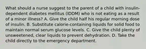 What should a nurse suggest to the parent of a child with insulin-dependent diabetes mellitus (IDDM) who is not eating as a result of a minor illness? A. Give the child half his regular morning dose of insulin. B. Substitute calorie-containing liquids for solid food to maintain normal serum glucose levels. C. Give the child plenty of unsweetened, clear liquids to prevent dehydration. D. Take the child directly to the emergency department.