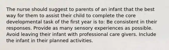 The nurse should suggest to parents of an infant that the best way for them to assist their child to complete <a href='https://www.questionai.com/knowledge/kD8KqkX2aO-the-core' class='anchor-knowledge'>the core</a> developmental task of the first year is to: Be consistent in their responses. Provide as many sensory experiences as possible. Avoid leaving their infant with professional care givers. Include the infant in their planned activities.