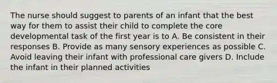 The nurse should suggest to parents of an infant that the best way for them to assist their child to complete the core developmental task of the first year is to A. Be consistent in their responses B. Provide as many sensory experiences as possible C. Avoid leaving their infant with professional care givers D. Include the infant in their planned activities