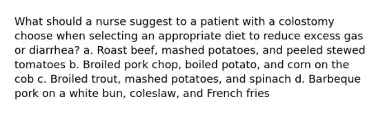 What should a nurse suggest to a patient with a colostomy choose when selecting an appropriate diet to reduce excess gas or diarrhea? a. Roast beef, mashed potatoes, and peeled stewed tomatoes b. Broiled pork chop, boiled potato, and corn on the cob c. Broiled trout, mashed potatoes, and spinach d. Barbeque pork on a white bun, coleslaw, and French fries