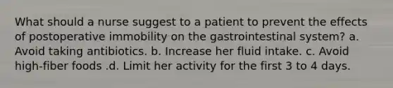 What should a nurse suggest to a patient to prevent the effects of postoperative immobility on the gastrointestinal system? a. Avoid taking antibiotics. b. Increase her fluid intake. c. Avoid high-fiber foods .d. Limit her activity for the first 3 to 4 days.