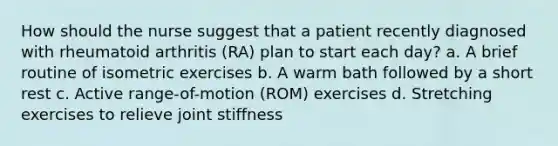 How should the nurse suggest that a patient recently diagnosed with rheumatoid arthritis (RA) plan to start each day? a. A brief routine of isometric exercises b. A warm bath followed by a short rest c. Active range-of-motion (ROM) exercises d. Stretching exercises to relieve joint stiffness