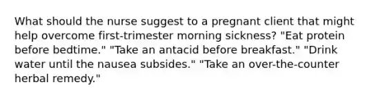 What should the nurse suggest to a pregnant client that might help overcome first-trimester morning sickness? "Eat protein before bedtime." "Take an antacid before breakfast." "Drink water until the nausea subsides." "Take an over-the-counter herbal remedy."