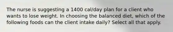 The nurse is suggesting a 1400 cal/day plan for a client who wants to lose weight. In choosing the balanced diet, which of the following foods can the client intake daily? Select all that apply.