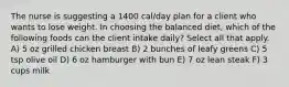 The nurse is suggesting a 1400 cal/day plan for a client who wants to lose weight. In choosing the balanced diet, which of the following foods can the client intake daily? Select all that apply. A) 5 oz grilled chicken breast B) 2 bunches of leafy greens C) 5 tsp olive oil D) 6 oz hamburger with bun E) 7 oz lean steak F) 3 cups milk