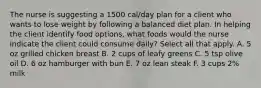 The nurse is suggesting a 1500 cal/day plan for a client who wants to lose weight by following a balanced diet plan. In helping the client identify food options, what foods would the nurse indicate the client could consume daily? Select all that apply. A. 5 oz grilled chicken breast B. 2 cups of leafy greens C. 5 tsp olive oil D. 6 oz hamburger with bun E. 7 oz lean steak F. 3 cups 2% milk