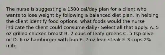 The nurse is suggesting a 1500 cal/day plan for a client who wants to lose weight by following a balanced diet plan. In helping the client identify food options, what foods would the nurse indicate the client could consume daily? Select all that apply. A. 5 oz grilled chicken breast B. 2 cups of leafy greens C. 5 tsp olive oil D. 6 oz hamburger with bun E. 7 oz lean steak F. 3 cups 2% milk