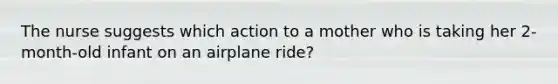 The nurse suggests which action to a mother who is taking her 2-month-old infant on an airplane ride?