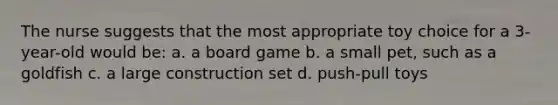 The nurse suggests that the most appropriate toy choice for a 3-year-old would be: a. a board game b. a small pet, such as a goldfish c. a large construction set d. push-pull toys