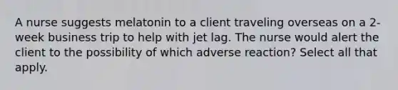 A nurse suggests melatonin to a client traveling overseas on a 2-week business trip to help with jet lag. The nurse would alert the client to the possibility of which adverse reaction? Select all that apply.