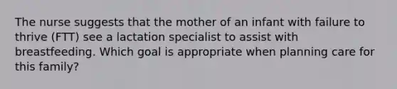 The nurse suggests that the mother of an infant with failure to thrive (FTT) see a lactation specialist to assist with breastfeeding. Which goal is appropriate when planning care for this family?