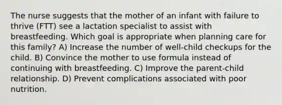 The nurse suggests that the mother of an infant with failure to thrive (FTT) see a lactation specialist to assist with breastfeeding. Which goal is appropriate when planning care for this family? A) Increase the number of well-child checkups for the child. B) Convince the mother to use formula instead of continuing with breastfeeding. C) Improve the parent-child relationship. D) Prevent complications associated with poor nutrition.