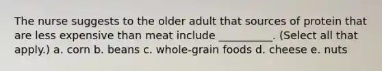 The nurse suggests to the older adult that sources of protein that are less expensive than meat include __________. (Select all that apply.) a. corn b. beans c. whole-grain foods d. cheese e. nuts