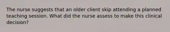 The nurse suggests that an older client skip attending a planned teaching session. What did the nurse assess to make this clinical decision?