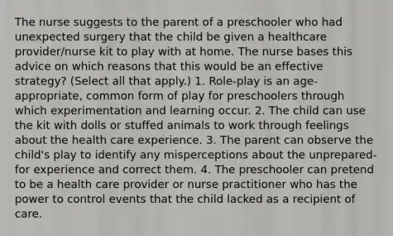 The nurse suggests to the parent of a preschooler who had unexpected surgery that the child be given a healthcare provider/nurse kit to play with at home. The nurse bases this advice on which reasons that this would be an effective strategy? (Select all that apply.) 1. Role-play is an age-appropriate, common form of play for preschoolers through which experimentation and learning occur. 2. The child can use the kit with dolls or stuffed animals to work through feelings about the health care experience. 3. The parent can observe the child's play to identify any misperceptions about the unprepared-for experience and correct them. 4. The preschooler can pretend to be a health care provider or nurse practitioner who has the power to control events that the child lacked as a recipient of care.