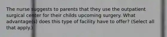 The nurse suggests to parents that they use the outpatient surgical center for their childs upcoming surgery. What advantage(s) does this type of facility have to offer? (Select all that apply.)