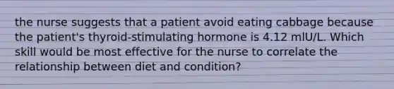 the nurse suggests that a patient avoid eating cabbage because the patient's thyroid-stimulating hormone is 4.12 mlU/L. Which skill would be most effective for the nurse to correlate the relationship between diet and condition?