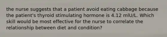 the nurse suggests that a patient avoid eating cabbage because the patient's thyroid stimulating hormone is 4.12 mlU/L. Which skill would be most effective for the nurse to correlate the relationship between diet and condition?