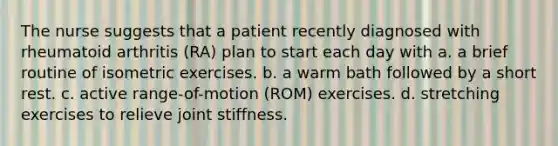 The nurse suggests that a patient recently diagnosed with rheumatoid arthritis (RA) plan to start each day with a. a brief routine of isometric exercises. b. a warm bath followed by a short rest. c. active range-of-motion (ROM) exercises. d. stretching exercises to relieve joint stiffness.