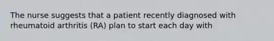 The nurse suggests that a patient recently diagnosed with rheumatoid arthritis (RA) plan to start each day with