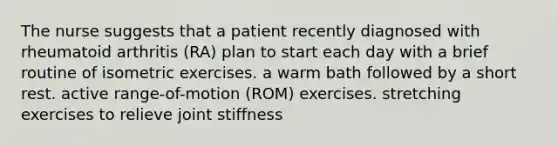 The nurse suggests that a patient recently diagnosed with rheumatoid arthritis (RA) plan to start each day with a brief routine of isometric exercises. a warm bath followed by a short rest. active range-of-motion (ROM) exercises. stretching exercises to relieve joint stiffness