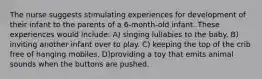 The nurse suggests stimulating experiences for development of their infant to the parents of a 6-month-old infant. These experiences would include: A) singing lullabies to the baby. B) inviting another infant over to play. C) keeping the top of the crib free of hanging mobiles. D)providing a toy that emits animal sounds when the buttons are pushed.