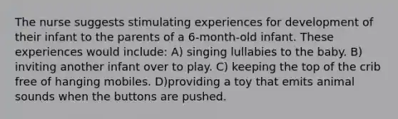 The nurse suggests stimulating experiences for development of their infant to the parents of a 6-month-old infant. These experiences would include: A) singing lullabies to the baby. B) inviting another infant over to play. C) keeping the top of the crib free of hanging mobiles. D)providing a toy that emits animal sounds when the buttons are pushed.