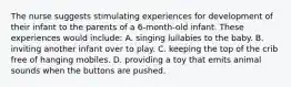 The nurse suggests stimulating experiences for development of their infant to the parents of a 6-month-old infant. These experiences would include: A. singing lullabies to the baby. B. inviting another infant over to play. C. keeping the top of the crib free of hanging mobiles. D. providing a toy that emits animal sounds when the buttons are pushed.