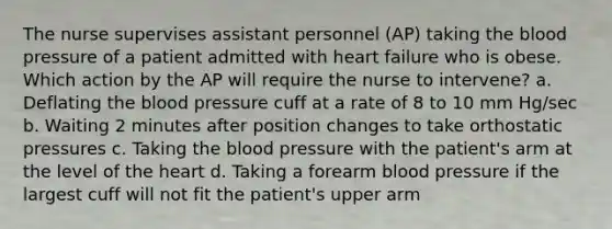 The nurse supervises assistant personnel (AP) taking the blood pressure of a patient admitted with heart failure who is obese. Which action by the AP will require the nurse to intervene? a. Deflating the blood pressure cuff at a rate of 8 to 10 mm Hg/sec b. Waiting 2 minutes after position changes to take orthostatic pressures c. Taking the blood pressure with the patient's arm at the level of the heart d. Taking a forearm blood pressure if the largest cuff will not fit the patient's upper arm