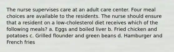 The nurse supervises care at an adult care center. Four meal choices are available to the residents. The nurse should ensure that a resident on a low-cholesterol diet receives which of the following meals? a. Eggs and boiled liver b. Fried chicken and potatoes c. Grilled flounder and green beans d. Hamburger and French fries