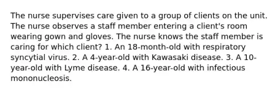 The nurse supervises care given to a group of clients on the unit. The nurse observes a staff member entering a client's room wearing gown and gloves. The nurse knows the staff member is caring for which client? 1. An 18-month-old with respiratory syncytial virus. 2. A 4-year-old with Kawasaki disease. 3. A 10-year-old with Lyme disease. 4. A 16-year-old with infectious mononucleosis.