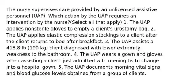 The nurse supervises care provided by an unlicensed assistive personnel (UAP). Which action by the UAP requires an intervention by the nurse?(Select all that apply) 1. The UAP applies nonsterile gloves to empty a client's urostomy bag. 2. The UAP applies elastic compression stockings to a client after the client returns to bed after breakfast. 3. The UAP assists a 418.8 lb (190 kg) client diagnosed with lower extremity weakness to the bathroom. 4. The UAP wears a gown and gloves when assisting a client just admitted with meningitis to change into a hospital gown. 5. The UAP documents morning vital signs and blood glucose levels obtained from a group of clients.