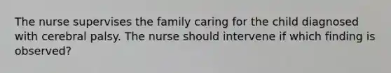 The nurse supervises the family caring for the child diagnosed with cerebral palsy. The nurse should intervene if which finding is observed?