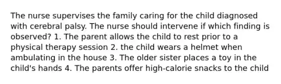 The nurse supervises the family caring for the child diagnosed with cerebral palsy. The nurse should intervene if which finding is observed? 1. The parent allows the child to rest prior to a physical therapy session 2. the child wears a helmet when ambulating in the house 3. The older sister places a toy in the child's hands 4. The parents offer high-calorie snacks to the child